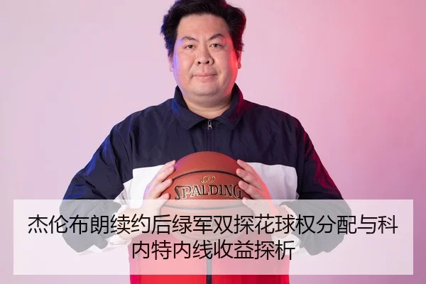 杰伦布朗续约后绿军双探花球权分配与科内特内线收益探析