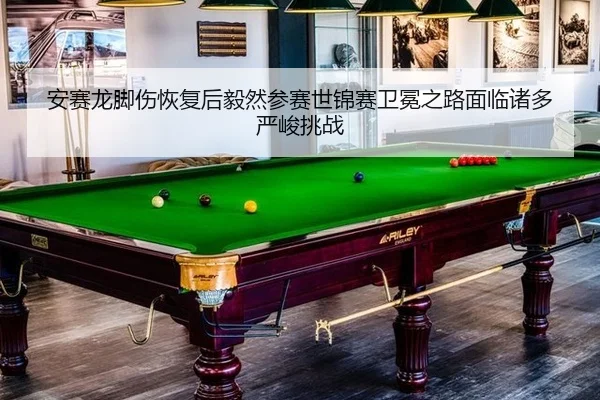安赛龙脚伤恢复后毅然参赛世锦赛卫冕之路面临诸多严峻挑战